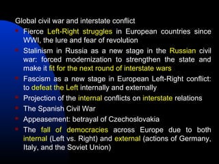 Global civil war and interstate conflict
 Fierce Left-Right struggles in European countries since
WWI, the lure and fear of revolution
 Stalinism in Russia as a new stage in the Russian civil
war: forced modernization to strengthen the state and
make it fit for the next round of interstate wars
 Fascism as a new stage in European Left-Right conflict:
to defeat the Left internally and externally
 Projection of the internal conflicts on interstate relations
 The Spanish Civil War
 Appeasement: betrayal of Czechoslovakia
 The fall of democracies across Europe due to both
internal (Left vs. Right) and external (actions of Germany,
Italy, and the Soviet Union)
 