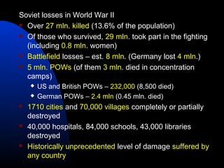 Soviet losses in World War II
 Over 27 mln. killed (13.6% of the population)
 Of those who survived, 29 mln. took part in the fighting
(including 0.8 mln. women)
 Battlefield losses – est. 8 mln. (Germany lost 4 mln.)
 5 mln. POWs (of them 3 mln. died in concentration
camps)
 US and British POWs – 232,000 (8,500 died)
 German POWs – 2.4 mln (0.45 mln. died)
 1710 cities and 70,000 villages completely or partially
destroyed
 40,000 hospitals, 84,000 schools, 43,000 libraries
destroyed
 Historically unprecedented level of damage suffered by
any country
 