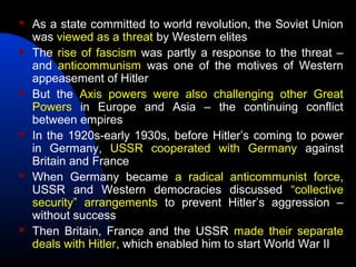  As a state committed to world revolution, the Soviet Union
was viewed as a threat by Western elites
 The rise of fascism was partly a response to the threat –
and anticommunism was one of the motives of Western
appeasement of Hitler
 But the Axis powers were also challenging other Great
Powers in Europe and Asia – the continuing conflict
between empires
 In the 1920s-early 1930s, before Hitler’s coming to power
in Germany, USSR cooperated with Germany against
Britain and France
 When Germany became a radical anticommunist force,
USSR and Western democracies discussed “collective
security” arrangements to prevent Hitler’s aggression –
without success
 Then Britain, France and the USSR made their separate
deals with Hitler, which enabled him to start World War II
 