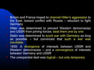  Britain and France hoped to channel Hitler’s aggression to
the East, toward conflict with Russia – reluctant to fight
Germany
 Hitler was determined to prevent Western democracies
and USSR from joining forces: beat them one by one
 Stalin was determined to avoid war with Germany as long
as possible – but convinced that such a war was
inevitable
 1939: A divergence of interests between USSR and
Western democracies – and a convergence of interests
between Germany and USSR
 The unexpected deal was logical – but only temporary
 