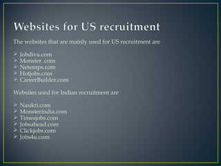 The websites that are mainly used for US recruitment are
 Jobdiva.com
 Monster. com
 Netemps.com
 Hotjobs.com
 CareerBuilder.com
Websites used for Indian recruitment are
 Naukri.com
 Monsterindia.com
 Timesjobs.com
 Jobsahead.com
 Clickjobs.com
 Jobs4u.com
 