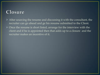  After sourcing the resume and discussing it with the consultant, the
recruiter can go ahead and ge his resume submitted to the Client.
 Once the resume is short listed, arrange for the interview with the
client and if he is appointed then that adds up to a closure and the
recruiter makes an incentive of it.
 