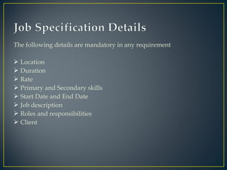 The following details are mandatory in any requirement
 Location
 Duration
 Rate
 Primary and Secondary skills
 Start Date and End Date
 Job description
 Roles and responsibilities
 Client
 