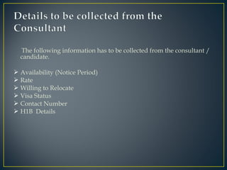 The following information has to be collected from the consultant /
candidate.
 Availability (Notice Period)
 Rate
 Willing to Relocate
 Visa Status
 Contact Number
 H1B Details
 