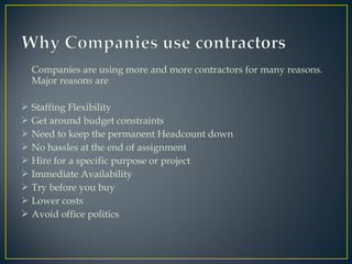 Companies are using more and more contractors for many reasons.
Major reasons are
 Staffing Flexibility
 Get around budget constraints
 Need to keep the permanent Headcount down
 No hassles at the end of assignment
 Hire for a specific purpose or project
 Immediate Availability
 Try before you buy
 Lower costs
 Avoid office politics
 
