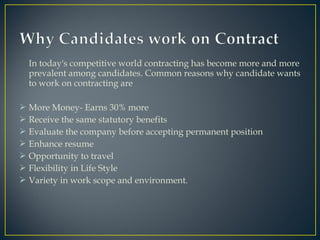 In today's competitive world contracting has become more and more
prevalent among candidates. Common reasons why candidate wants
to work on contracting are
 More Money- Earns 30% more
 Receive the same statutory benefits
 Evaluate the company before accepting permanent position
 Enhance resume
 Opportunity to travel
 Flexibility in Life Style
 Variety in work scope and environment.
 