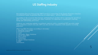US Staffing industry
Digital Education(DE) Academy | ALL RIGHTS RESERVED.
5
Recruitment Process Outsourcing (RPO) involves contracting of the Human Resource function:
recruitment/Talent Acquisition function to a third-party service (RPO) provider.
According to the research firm Gartner, globalization is another driver spurring the growth of RPO. As
organizations expand into other countries, it's important to standardize sourcing, hiring
and onboarding processes.
Analysts say replacing multiple recruitment outposts with a centralized RPO provider might help companies
achieve this aim. RPO can also provide companies with analytics on hiring practices.
2015 Top RPO Providers according to hrotoday:
1. Randstad Sourceright
2. PeopleScout/hrX
3. Cielo
4. Alexander Mann Solutions
5. Seven Step RPO
6. WilsonHCG
7. Futurestep
8. Allegis Global Solutions
9. IBM
10. Pontoon
 