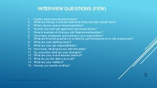 INTERVIEW QUESTIONS (FEW)
Digital Education(DE) Academy | ALL RIGHTS RESERVED.
9
1. Explain about recruitment process?
2. What are the top 3 recruiter skills that every recruiter should have?
3. Where do you source resumes/profiles?
4. How do you track job applicants and job positions?
5. Recent example of closing a Job Requirement/position?
6. How many employees are working in your organization?
7. What are the best practices of screening a profile/resume for a Job requirement?
8. What are your working hours?
9. What are your job responsibilities?
10. How many meeting do you attend weekly?
11. As a recruiter what are your strengths?
12. What are your recent lessons learned?
13. What do you like about your job?
14. What are your hobbies?
15. How do you handle conflicts?
 