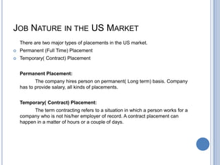 JOB NATURE IN THE US MARKET
There are two major types of placements in the US market.
 Permanent (Full Time) Placement
 Temporary( Contract) Placement
Permanent Placement:
The company hires person on permanent( Long term) basis. Company
has to provide salary, all kinds of placements.
Temporary( Contract) Placement:
The term contracting refers to a situation in which a person works for a
company who is not his/her employer of record. A contract placement can
happen in a matter of hours or a couple of days.
 
