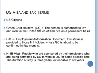 US VISA AND TAX TERMS
 US Citizens
 Green Card Holders (GC) : The person is authorized to live
and work in the United States of America on a permanent basis.
 EAD - Employment Authorization Document, this status is
provided to those H1 holders whose GC is about to be
confirmed in few months.
 H-1B Visa : People who are sponsored by their employers who
are being permitted by US to work in US for some specific time.
The duration of stay is three years, extendable to six years
 