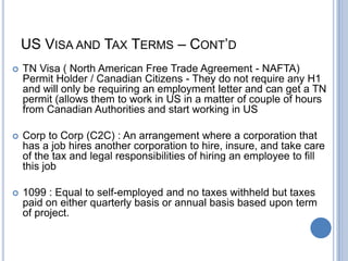 US VISA AND TAX TERMS – CONT’D
 TN Visa ( North American Free Trade Agreement - NAFTA)
Permit Holder / Canadian Citizens - They do not require any H1
and will only be requiring an employment letter and can get a TN
permit (allows them to work in US in a matter of couple of hours
from Canadian Authorities and start working in US
 Corp to Corp (C2C) : An arrangement where a corporation that
has a job hires another corporation to hire, insure, and take care
of the tax and legal responsibilities of hiring an employee to fill
this job
 1099 : Equal to self-employed and no taxes withheld but taxes
paid on either quarterly basis or annual basis based upon term
of project.
 