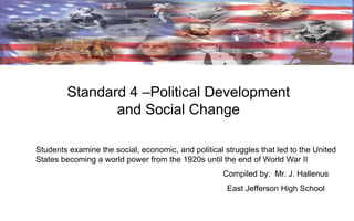 Standard 4 –Political Development
and Social Change
Students examine the social, economic, and political struggles that led to the United
States becoming a world power from the 1920s until the end of World War II
Compiled by: Mr. J. Hallenus
East Jefferson High School

 