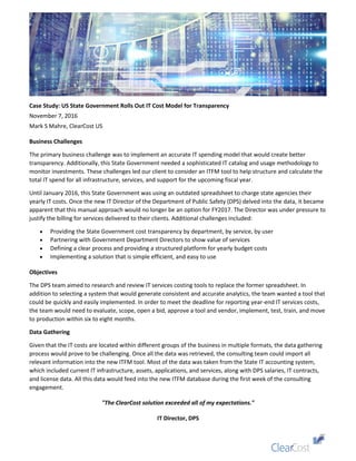 Case Study: US State Government Rolls Out IT Cost Model for Transparency
November 7, 2016
Mark S Mahre, ClearCost US
Business Challenges
The primary business challenge was to implement an accurate IT spending model that would create better
transparency. Additionally, this State Government needed a sophisticated IT catalog and usage methodology to
monitor investments. These challenges led our client to consider an ITFM tool to help structure and calculate the
total IT spend for all infrastructure, services, and support for the upcoming fiscal year.
Until January 2016, this State Government was using an outdated spreadsheet to charge state agencies their
yearly IT costs. Once the new IT Director of the Department of Public Safety (DPS) delved into the data, it became
apparent that this manual approach would no longer be an option for FY2017. The Director was under pressure to
justify the billing for services delivered to their clients. Additional challenges included:
 Providing the State Government cost transparency by department, by service, by user
 Partnering with Government Department Directors to show value of services
 Defining a clear process and providing a structured platform for yearly budget costs
 Implementing a solution that is simple efficient, and easy to use
Objectives
The DPS team aimed to research and review IT services costing tools to replace the former spreadsheet. In
addition to selecting a system that would generate consistent and accurate analytics, the team wanted a tool that
could be quickly and easily implemented. In order to meet the deadline for reporting year-end IT services costs,
the team would need to evaluate, scope, open a bid, approve a tool and vendor, implement, test, train, and move
to production within six to eight months.
Data Gathering
Given that the IT costs are located within different groups of the business in multiple formats, the data gathering
process would prove to be challenging. Once all the data was retrieved, the consulting team could import all
relevant information into the new ITFM tool. Most of the data was taken from the State IT accounting system,
which included current IT infrastructure, assets, applications, and services, along with DPS salaries, IT contracts,
and license data. All this data would feed into the new ITFM database during the first week of the consulting
engagement.
"The ClearCost solution exceeded all of my expectations."
IT Director, DPS
 