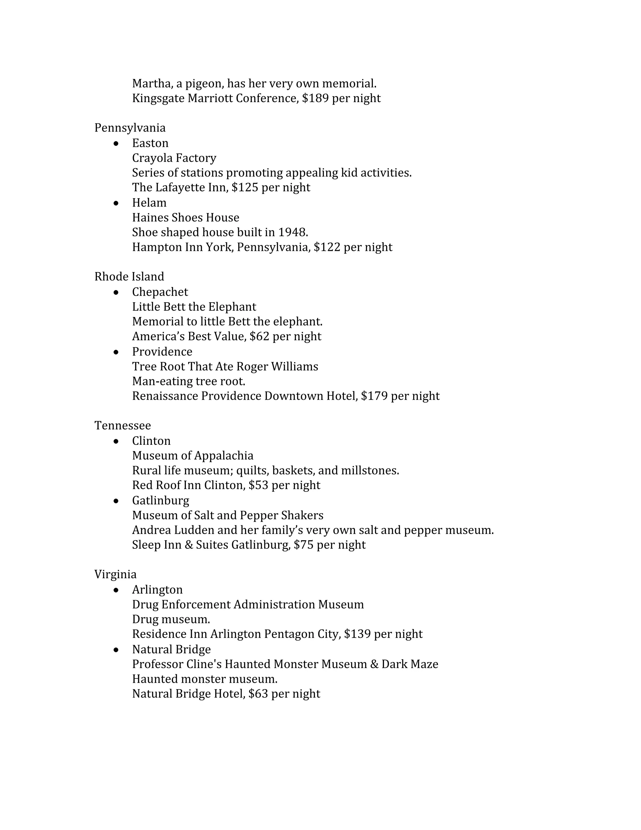 Martha, a pigeon, has her very own memorial.
       Kingsgate Marriott Conference, $189 per night

Pennsylvania
      Easton
      Crayola Factory
      Series of stations promoting appealing kid activities.
      The Lafayette Inn, $125 per night
      Helam
      Haines Shoes House
      Shoe shaped house built in 1948.
      Hampton Inn York, Pennsylvania, $122 per night

Rhode Island
      Chepachet
      Little Bett the Elephant
      Memorial to little Bett the elephant.
      America’s Best Value, $62 per night
      Providence
      Tree Root That Ate Roger Williams
      Man-eating tree root.
      Renaissance Providence Downtown Hotel, $179 per night

Tennessee
      Clinton
      Museum of Appalachia
      Rural life museum; quilts, baskets, and millstones.
      Red Roof Inn Clinton, $53 per night
      Gatlinburg
      Museum of Salt and Pepper Shakers
      Andrea Ludden and her family’s very own salt and pepper museum.
      Sleep Inn & Suites Gatlinburg, $75 per night

Virginia
       Arlington
       Drug Enforcement Administration Museum
       Drug museum.
       Residence Inn Arlington Pentagon City, $139 per night
       Natural Bridge
       Professor Cline's Haunted Monster Museum & Dark Maze
       Haunted monster museum.
       Natural Bridge Hotel, $63 per night
 