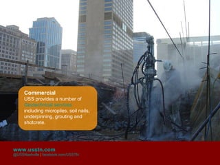 Commercial
     USS provides a number of
     Geotechnical services
     including micropiles, soil nails,
     underpinning, grouting and
     shotcrete.




www.usstn.com
@USSNashville | facebook.com/USSTN
 