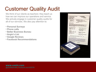 Customer Quality Audit
We think of our clients as teachers: they teach us
how we can improve our operations and service.
We actively engage in customer quality audits for
all of our services. We also pay attention to:

• Personal Surveys
• Phone calls
• Better Business Bureau
• Angie’s List
• Google Reviews
• Facebook Recommendations




www.usstn.com
@USSNashville | facebook.com/USSTN
 