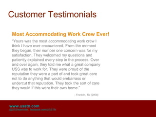 Customer Testimonials

 Most Accommodating Work Crew Ever!
 “Yours was the most accommodating work crew I
 think I have ever encountered. From the moment
 they began, their number one concern was for my
 satisfaction. They welcomed my questions and
 patiently explained every step in the process. Over
 and over again, they told me what a great company
 USS was to work for. They were proud of the
 reputation they were a part of and took great care
 not to do anything that would embarrass or
 undercut that reputation. They took the sort of care
 they would if this were their own home.”
                                     - Franklin, TN (2008)



www.usstn.com
@USSNashville | facebook.com/USSTN
 