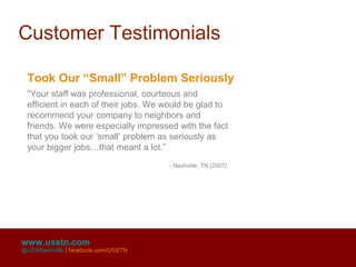 Customer Testimonials

 Took Our “Small” Problem Seriously
 “Your staff was professional, courteous and
 efficient in each of their jobs. We would be glad to
 recommend your company to neighbors and
 friends. We were especially impressed with the fact
 that you took our ‘small’ problem as seriously as
 your bigger jobs…that meant a lot.”
                                     - Nashville, TN (2007)




www.usstn.com
@USSNashville | facebook.com/USSTN
 