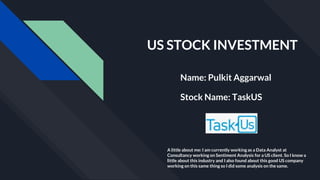 US STOCK INVESTMENT
Name: Pulkit Aggarwal
Stock Name: TaskUS
A little about me: I am currently working as a Data Analyst at
Consultancy working on Sentiment Analysis for a US client. So I know a
little about this industry and I also found about this good US company
working on this same thing so I did some analysis on the same.
 