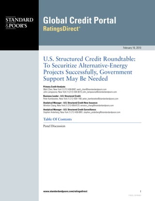 U.S. Structured Credit Roundtable:
To Securitize Alternative-Energy
Projects Successfully, Government
Support May Be Needed
Primary Credit Analysts:
Weili Chen, New York (1) 212-438-6587; weili_chen@standardandpoors.com
John Lampasona, New York (1) (212) 438-3619; john_lampasona@standardandpoors.com
Business Leader - U.S. Structured Credit:
Peter Kambeseles, New York (1) 212-438-1168; peter_kambeseles@standardandpoors.com
Analytical Manager - U.S. Structured Credit New Issuance:
Winston Chang, New York (1) 212-438-8123; winston_chang@standardandpoors.com
Analytical Manager - U.S. Structured Credit Surveillance:
Stephen Anderberg, New York (1) 212-438-8991; stephen_anderberg@standardandpoors.com
Table Of Contents
Panel Discussion
February 16, 2010
www.standardandpoors.com/ratingsdirect 1
775626 | 301404851
 