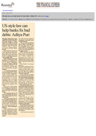  

 
 

powered by bluebytes
  Tuesday , March 19, 2013

  US­style law can help banks fix bad debts: Aditya Puri  (also see in Jpeg) 
  Publication: The Financial Express , Agency:Bureau, Edition:Delhi/Kolkata/Bangalore/Chandigarh/Pune/Ahmedabad/Hyderabad/Chennai/Mumbai , Page No: 4, Location: Middle­Right , Size(sq.cms): 96 
  

US­style law can 
help banks fix bad 
debts: Aditya Puri
 

Mumbai, March 18: Indian 
regulators should introduce 
aUS­style "Chapter 11" bank­
ruptcy law to help recover bad 
debts and end long­running 
disputes with borrowers, 
Aditya Puri, chief 
executive of HDFC Bank, 
has said. 
Puri told the Financial 
Times that the country's laws 
provided few options 
when the businesses of his 
bank's corporate customers 
were no longer viable. 
India's banking system has 
grappled with high profile 
businesses struggling to 
s t a y  afloat, including 
Kingfisher Airlines, which has 
e s t i m a t e d  d e b t s   o f  
$2.5billion, and Su­zlon, 
the renewable energy 
producer. 
A 17­lender consortium, 
not including HDFC Bank, 
which is India's largest pri­
vate sector bank by 
market capitalisation, has 
attempted to cajole 
Kingfisher to start 
repaying some of its debt 
with little success, while 
the airline itself has 
lurched ever­deeper into 
crisis. 
Puri said: "The banks 
are dealing with borrowers 
i n   a  completely rational way 
given the way our system 
works. 
"If it is going to take me 20 
years, I am going to be nice to 
you, and try to get some of my 
money back." 
America's legal code al­
lows companies unable to ser­
vice debt to reorganise them­
selves under bankruptcy 
protections, for instance 
by cutting salaries or 
pensions, while continuing in 
business. 
India's banking system 
has no similar provision, 
though it operates a corpo­
rate debt restructuring cell 
(CDR), where banks 
negoti­ 

ate with heavily indebted 
companies, a procedure used 
by Suzlon this year. 
"Do we need something 
like a Chapter 11 bankruptcy in 
the way they have in the 
US, probably we do, and I 
think it will come. The leniency 
you see is a consequence of 
the legal system." 
HDFC has been one of In­
dia's most successful 
banks since its foundation 
i n   1 9 9 4 ,  w h i l e   i t s  
p o p u l a r i t y   w i t h   i n­
ternational investors pro­
pelled it to become the world's 
most expensive bank last 
year. 
The bank's average 
price­to­
bookratio,ameasureof in­
vestor expectation of 
future stock value, was 
4.9 during 2012, higher 
than any other large global 
financial institution. 
It has largely avoided 
the problems of bad debts 
that have troubled other groups 
in India's state­dominated 
banking sector over the 
past year, against a 
backdrop of slowing 
macroeconomic growth. 
Puri said his bank was con­
fident that its high stock market 
valuation would continue, in 
part as a consequence of its 
decision to expand its 
branch network into rural 
areas. The bank has added 
1,000 new branches in 
three years. 
He said of the 
expansion: "I'dloveto say 
w e ' v e   b e e n f a n­tastic 
managers, but in reality 
financial services demand 
in India exceeds supply." 
Net profits have grown at a 
compounded annual rate 
o f  33 per cent since 2002, 
reaching $ 344 million in the 
last quarter. 
@ The Financial Times Limited 2013 

 

 