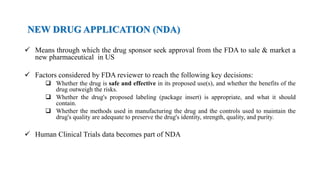 NEW DRUG APPLICATION (NDA)
 Means through which the drug sponsor seek approval from the FDA to sale & market a
new pharmaceutical in US
 Factors considered by FDA reviewer to reach the following key decisions:
 Whether the drug is safe and effective in its proposed use(s), and whether the benefits of the
drug outweigh the risks.
 Whether the drug's proposed labeling (package insert) is appropriate, and what it should
contain.
 Whether the methods used in manufacturing the drug and the controls used to maintain the
drug's quality are adequate to preserve the drug's identity, strength, quality, and purity.
 Human Clinical Trials data becomes part of NDA
 