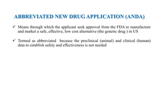 ABBREVIATED NEW DRUG APPLICATION (ANDA)
 Means through which the applicant seek approval from the FDA to manufacture
and market a safe, effective, low cost alternative (the generic drug ) in US
 Termed as abbreviated because the preclinical (animal) and clinical (human)
data to establish safety and effectiveness is not needed
 