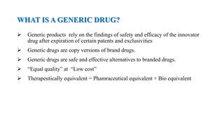 WHAT IS A GENERIC DRUG?
 Generic products rely on the findings of safety and efficacy of the innovator
drug after expiration of certain patents and exclusivities
 Generic drugs are copy versions of brand drugs.
 Generic drugs are safe and effective alternatives to branded drugs.
 “Equal quality” at “Low cost”
 Therapeutically equivalent = Phamraceutical equivalent + Bio equivalent
 