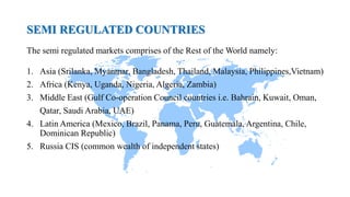 SEMI REGULATED COUNTRIES
The semi regulated markets comprises of the Rest of the World namely:
1. Asia (Srilanka, Myanmar, Bangladesh, Thailand, Malaysia, Philippines,Vietnam)
2. Africa (Kenya, Uganda, Nigeria, Algeria, Zambia)
3. Middle East (Gulf Co-operation Council countries i.e. Bahrain, Kuwait, Oman,
Qatar, Saudi Arabia, UAE)
4. Latin America (Mexico, Brazil, Panama, Peru, Guatemala, Argentina, Chile,
Dominican Republic)
5. Russia CIS (common wealth of independent states)
 