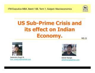 ITM Executive MBA, Batch 13B, Term 1, Subject: Macroeconomics




           US Sub-Prime Crisis and
             its effect on Indian
                   Economy.       V0.11




  Jeetendra Singh M.                               Ashish Nangla
  love_lovely16@hotmail.com                        ashishnangla@msn.com
 