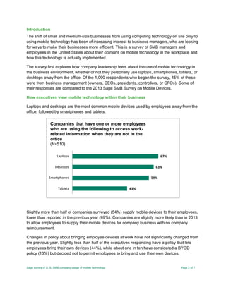 Sage survey of U. S. SMB company usage of mobile technology Page 2 of 7
Introduction
The shift of small and medium-size businesses from using computing technology on site only to
using mobile technology has been of increasing interest to business managers, who are looking
for ways to make their businesses more efficient. This is a survey of SMB managers and
employees in the United States about their opinions on mobile technology in the workplace and
how this technology is actually implemented.
The survey first explores how company leadership feels about the use of mobile technology in
the business environment, whether or not they personally use laptops, smartphones, tablets, or
desktops away from the office. Of the 1,090 respondents who began the survey, 45% of these
were from business management (owners, CEOs, presidents, controllers, or CFOs). Some of
their responses are compared to the 2013 Sage SMB Survey on Mobile Devices.
How executives view mobile technology within their business
Laptops and desktops are the most common mobile devices used by employees away from the
office, followed by smartphones and tablets.
Slightly more than half of companies surveyed (54%) supply mobile devices to their employees,
lower than reported in the previous year (69%). Companies are slightly more likely than in 2013
to allow employees to supply their mobile devices for company business with no company
reimbursement.
Changes in policy about bringing employee devices at work have not significantly changed from
the previous year. Slightly less than half of the executives responding have a policy that lets
employees bring their own devices (44%), while about one in ten have considered a BYOD
policy (13%) but decided not to permit employees to bring and use their own devices.
43%
59%
63%
67%
Tablets
Smartphones
Desktops
Laptops
Companies that have one or more employees
who are using the following to access work-
related information when they are not in the
office
(N=510)
 