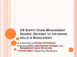 US SUPPLY CHAIN MANAGEMENT
DEGREE: GATEWAY TO TOP-PAYING
ROLLS IN BANGLADESH
A Slide Share by Praloy Chowdhury
Studying BSS in Baroiyarhat College under
Bangladesh Open University
Dream Major: Supply Chain Management
 
