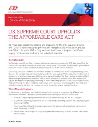 HEALTH CARE REFORM

Eye on Washington


U.S. Supreme Court Upholds
the Affordable Care Act
ADP has been closely monitoring and preparing for the U.S. Supreme Court’s
(the “Court”) opinion regarding the Patient Protection and Affordable Care Act
(the “ACA”). As such, ADP is fully aware of the Court’s ruling that the ACA is
largely constitutional, including the individual mandate.


The Decision:
On Thursday, June 28, the Court released its landmark decision regarding the ACA. By a vote of 5-4, the
Court ruled that the ACA’s individual mandate is constitutional. This means that employers, group health
plans and health insurers must continue to comply with the ACA’s various mandates.

Specifically, the Court ruled that the individual mandate is constitutional under Congress’s taxing power.
Because the mandate was ruled constitutional under the taxing power, the Court did not need to reach a
decision as to whether it was severable from other parts of the ACA. The Court slightly limited the ACA’s
Medicaid eligibility expansion provisions. The ACA had attempted to penalize states who chose not to
expand the Medicaid eligibility by eliminating all Medicaid funding for those states, including preexisting
Medicaid funding. The Court ruled that states could not be penalized for not expanding their Medicaid
eligibility, meaning that they can continue to receive preexisting federal Medicaid funding.

What it Means to Employers
I
n the near term, employers and health insurers should continue to implement the ACA’s various
reforms and mandates. Mandates generally effective or coming into effect in 2013 include:
     •	 Form W-2 reporting requirement on the value of health coverage (for the 2012 tax year);
     •	  2,500 limit on employee contributions to health flexible spending accounts (FSAs) (for plan years
        $
        beginning in 2013);
     •	  ummary of Benefits and Coverage requirements (for open enrollment periods starting on or
        S
        after September 23, 2012);
     •	  equirement for employers to notify employees of the availability of health insurance exchanges
        R
        (March 2013);



HR. Payroll. Benefits.
 