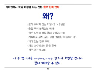 대 학원에서 학위 과정을 하는 것은 결코 쉽 지 않다



                      왜?
           • 끝이 보이 지 않는 터 널 (2 ~ 8년 ?)
           • 졸업 후의 불확실한 미 래
           • 힘 든 실험 실 생활 (월 화수목금금금)
           • 계 획 대 로 되 지 않는 실험 (실험 은 디 폴트가 꽝)
           • 재미 없는 연 구 주제
           • 지 도 교수님 과의 궁합 문제
           • 적 은 금전적 보상


    이 중 몇가지를            반드시 고민할 것이다
                (더 정확히는, 대부분을)

                절대 피해갈 수 없다.
                          13
 