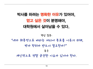 박사를 하려 는 명 확한 이 유가 있어 야,
      얻고 싶은 것이 분명 해야,
     대 학원에서 살아남을 수 있다.

            핵심 질문:
“내가 최종적으로 바라는 커리어 목표를 이루기 위해,
     박사 학위가 반드시 필요한가?”
             혹은
  개인적으로 정말 굳건한 이유가 있어야 한다.

              14
 