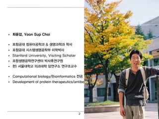 • 최 윤섭, Yoon Sup Choi

• 포항공대 컴 퓨터 공학과 & 생명 과학과 학사
• 포항공대 시스템 생명 공학부 이 학박사
• Stanford University, Visiting Scholar
• 포항생명 공학연 구센터 박사후연 구원
• 현) 서울대 학교 의 과대 학 암연 구소 연 구조교수

• Computational biology/Bioinformatics 전공
• Development of protein therapeutics/antibody




                                          2
 