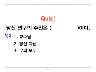Quiz!
당신 연구의 주인은 (교수님 /당신)이 다.
힌트 1. 교수님
  2. 당신 자신
  3. 우리 모두



               20
 