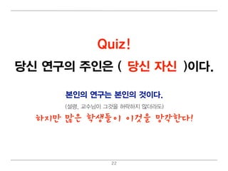 Quiz!
당신 연구의 주인은 (교수님 자신
             당신 /당신)이 다.

      본인의 연구는 본인의 것이 다.
      (설령 , 교수님 이 그것을 허 락하지 않더 라도)

  하지만 많은 학생들이 이것을 망각한다!



                   22
 