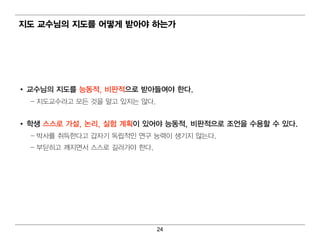 지도 교수님 의 지도를 어 떻 게 받아야 하는가




• 교수님 의 지도를 능동적, 비 판적으로 받아들여 야 한다.
  – 지 도교수라고 모든 것을 알고 있지 는 않다.


• 학생 스스로 가설, 논리 , 실험 계 획 이 있어 야 능동적, 비 판적으로 조언 을 수용할 수 있다.
  – 박사를 취 득한다고 갑자기 독립 적 인 연 구 능력 이 생기 지 않는다 .
  – 부딪 히 고 깨지 면 서 스스로 길 러 가야 한다.




                                   24
 