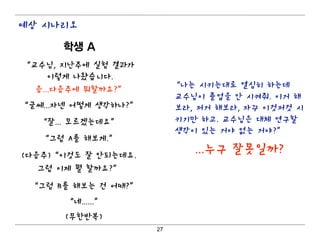 예상 시나리오

      학생 A
“교수님, 지난주에 실험 결과가
     이렇게 나왔습니다.
                           “나는 시키는대로 열심히 하는데
  음...다음주에 뭐할까요?”
                           교수님이 졸업을 안 시켜줘. 이거 해
“글쎄...자넨 어떻게 생각하나?”        보라, 저거 해보라, 자꾸 이것저것 시
   “잘... 모르겠는데요”           키기만 하고. 교수님은 대체 연구할
                           생각이 있는 거야 없는 거야?”
   “그럼 A를 해보게.”
(다음주)“이것도 잘 안되는데요.
                              ...누구 잘못일까?
   그럼 이제 뭘 할까요?”

 “그럼 B를 해보는 건 어때?”
       “네......”
       (무한반복)
                      27
 