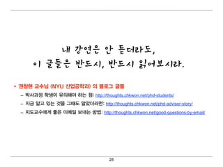 내 강연은 안 듣더라도,
       이 글들은 반드시, 반드시 읽어보시라.

• 권창현 교수님 (SUNY Buffalo 산업 공학과) 의 블로그 글들
  – 박사과정 학생이 유의 해야 하는 점: http://thoughts.chkwon.net/phd-students/
  – 지금 알고 있는 것을 그때 도 알았더 라면 : http://thoughts.chkwon.net/phd-advisor-story/
  – 지도교수에 게 좋은 이 메 일 보내 는 방법 : http://thoughts.chkwon.net/good-questions-by-email/




                                        28
 