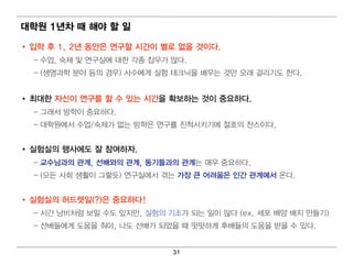 대 학원 1년 차 때 해야 할 일

• 입 학 후 1, 2년 동안은 연 구할 시간이 별 로 없을 것이 다.
  – 수업 , 숙제 및 연 구실에 대 한 각종 잡무가 많다 .
  – (생명 과학 분야 등의 경 우) 사수에 게 실험 테 크닉 을 배 우는 것만 오래 걸 리 기 도 한다 .


• 최 대 한 자신이 연 구를 할 수 있는 시간을 확보하는 것이 중요하다.
  – 그래 서 방학이 중요하다.
  – 대 학원 에 서 수업 /숙제가 없는 방학은 연 구를 진 척 시 키 기 에 절호의 찬스이 다 .


• 실험 실의 행사에 도 잘 참여 하자.
  – 교수님 과의 관계 , 선배 와의 관계 , 동기 들과의 관계 는 매 우 중요하다 .
  – (모든 사회 생활이 그렇 듯) 연 구실에 서 겪 는 가장 큰 어 려 움은 인 간 관계 에 서 온다 .


• 실험 실의 허 드렛 일 (?)은 중요하다!
  – 시 간 낭비 처 럼 보일 수도 있지 만, 실험 의 기 초가 되 는 일 이 많다 (ex. 세포 배 양 배 지 만들기 )
  – 선배 들에 게 도움을 줘 야, 나도 선배 가 되 었을 때 떳 떳 하게 후배 들의 도움을 받을 수 있다 .


                                 31
 