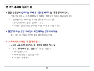 첫 연구 주제를 정하는 법

• 일 단 실험 실이 연 구하는 주제에 대 한 큰 테 두리 는 이 미 정해져 있다.
  – 신호전달 실험 실, 구조생물정 보학 실험 실: 실험 실의 이 름에 벌 써 나 와 있다 .
  – 그 범 위 를 약간 벗 어 나는 주제를 연 구할 수도 있지 만,
    • 교수님 이 허 락하지 않거 나 (눈 밖에 나 거 나 )
    • (교수님 이 전문성이 없는 분야라면 ) 적 절한 지 도를 받지 못할 수 있다.


• 현실적으로는 일 단 교수님 이 지정해주는 경 우가 대 부분
  – 혹은 사수의 주제와 관련 된 것을 이 어 받기 도 한다 .


• 그 속에 서도 최 대 한 더 찾아야 한다!
  – 나에 게 너 무 너 무 재미 있는 것, 열 정을 가지고 있는 것
  – “ 내 가 대 학원에 서 얻 고 싶은 것” 과 일 치 하는 것
    • 세부적 인 분야, 주제
    • 추후에 쓸모 있을 것 같은 실험 테 크닉
    • 기 초 연 구 / 응용 연 구




                                       32
 