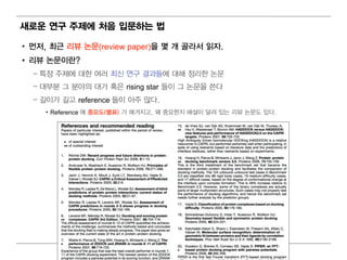 새로운 연구 주제에 처음 입 문하는 법

• 먼 저, 최 근 리 뷰 논문(review paper)을 몇 개 골라서 읽 자.
• 리 뷰 논문이 란?
  – 특정 주제에 대 한 여 러 최 신 연 구 결 과들에 대 해 정 리 한 논문
  – 대 부분 그 분야의 대 가 혹은 rising star 들이 그 논문을 쓴다
  – 길 이 가 길 고 reference 들이 아주 많다.
     • Reference 에 중요도(별 표) 가 매 겨 지 고, 왜 중요한지 해 설이 달려 있는 리 뷰 논문도 있다.




                                       33
 