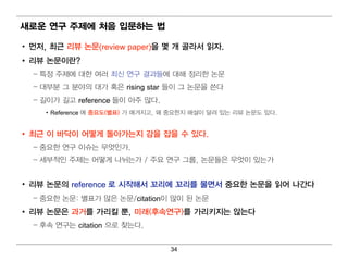 새로운 연구 주제에 처음 입 문하는 법

• 먼 저, 최 근 리 뷰 논문(review paper)을 몇 개 골라서 읽 자.
• 리 뷰 논문이 란?
  – 특정 주제에 대 한 여 러 최 신 연 구 결 과들에 대 해 정 리 한 논문
  – 대 부분 그 분야의 대 가 혹은 rising star 들이 그 논문을 쓴다
  – 길 이 가 길 고 reference 들이 아주 많다.
     • Reference 에 중요도(별 표) 가 매 겨 지 고, 왜 중요한지 해 설이 달려 있는 리 뷰 논문도 있다.


• 최 근 이 바닥이 어 떻 게 돌아가는지 감을 잡을 수 있다.
  – 중요한 연 구 이 슈는 무엇 인 가.
  – 세부적 인 주제는 어 떻 게 나뉘 는가 / 주요 연 구 그룹, 논문들은 무엇 이 있는가


• 리 뷰 논문의 reference 로 시작해서 꼬리 에 꼬리 를 물면 서 중요한 논문을 읽 어 나간다
  – 중요한 논문: 별 표가 많은 논문/citation이 많이 된 논문
• 리 뷰 논문은 과거 를 가리 킬 뿐, 미 래 (후속연 구)를 가리 키 지는 않는다
  – 후속 연 구는 citation 으로 찾는다.


                                       34
 