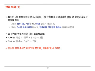 연습 문제 (1)


• 철수는 (A) 실험 데 이 터 분석/정리 와, (B) 단백 질 분석 프로그램 코딩 및 실행을 모두 진
  행해야 한다.
  – (A) 는 하루 정도 시간을 쓰면 바로 결 과가 나 오는 일
  – (B) 는 5시간 프로그래 밍 을 하고, 컴 퓨터 를 2일 정도 돌려 야 결 과가 나 온다 .


• 일 순서를 어 떻 게 하는 것이 효율적일 까?
• A   B 의 순서 : 하루 + 5시 간 + 2일
• B   A 의 순서 : 5시 간 + 2일


• 단순히 일 의 순서만 바꾸었을 뿐인 데 , 하루를 벌 수 있다!




                                 42
 