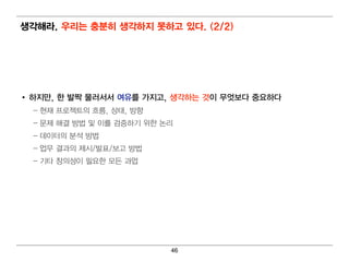 생각해라. 우리 는 충분히 생각하지 못하고 있다. (2/2)




• 하지만, 한 발짝 물러 서서 여 유를 가지고, 생각하는 것이 무엇보다 중요하다
  – 현 재 프로젝트의 흐름, 상태 , 방향
  – 문제 해 결 방법 및 이 를 검 증하기 위 한 논리
  – 데 이 터 의 분석 방법
  – 업 무 결 과의 제시 /발표/보고 방법
  – 기 타 창의 성이 필 요한 모든 과업




                               46
 