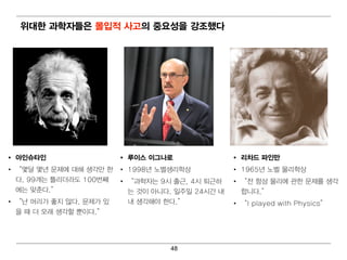 위 대 한 과학자들은 몰입 적 사고의 중요성을 강조했다




•   아인슈타인                    •   루이 스 이 그나로                •   리 차드 파인만
•   “ 몇 달 몇 년 문제에 대 해 생각만 한 •    1998년 노벨 생리 학상            •   1965년 노벨 물리 학상
    다. 99개 는 틀리 더 라도 100번 째 •    “ 과학자는 9시 출근, 4시 퇴 근하     •   “ 전 항상 물리 에 관한 문제를 생각
    에 는 맞춘다.”                    는 것이 아니 다. 일 주일 24시 간 내       합니 다.”
•   “ 난 머 리 가 좋지 않다. 문제가 있       내 생각해 야 한다.”              •   “ I played with Physics”
    을 때 더 오래 생각할 뿐이 다.”




                                           48
 
