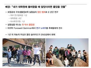 배 경:“ 내 가 대 학원에 들어 왔을 때 알았더 라면 좋았을 것들”

• 포항공대 구조생물정보학 실험 실의 창단 멤 버 로 6 년 간 연 구
  – 학부 연 구참여 생: 1년
  – 대 학원 생: 4년
  – 박사후연 구원 : 1년
• 실험 실을 떠 나는 첫 박사 졸업 생
• 마지막 Farewell Seminar에 서 연 구 노하우를 후배 들에 게 전수


• 1년 뒤 뒤 늦게 무심코 올린 슬라이 드가 SNS상에 서 화제




                               5
 