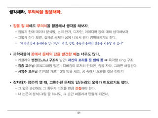 생각해라. 무의 식을 활용해라.


• 잠을 잘 때 에 도 무의 식을 활용해서 생각을 해보자.
  – 잠들기 전에 데 이 터 분석 법 , 논리 전개 , 디 자인 , 아이 디 어 등에 대 해 생각해 보자
  – 그렇 게 하다 보면 , 실제로 문제가 꿈에 나와서 뭔 가 명 확해 지 기 도 한다 .
  – “무의식 안에 존재하는 단기/장기 기억, 경험, 본능의 총체의 전부를 이용할 수 있다”


• 과학자들이 꿈에 서 문제의 답을 발견한 예 는 너 무도 많다.
  – 케 큘레 의 벤 젠(C6H6) 구조식 발견 : 자신의 꼬리 를 문 뱀 의 꿈     육각형 ring 구조
  – 김 종 교수님 (프로그래 밍 입 문): 디 버 깅 이 도저 히 안되 면 , 잠을 자라. 그러 면 해 결 된 다 .
  – 서영 주 교수님 (디 지 털 개 론): 3일 밤을 새고, 꿈 속에 서 오류를 찾은 이 야기


• 잠자다가 잠깐씩 깰 때 , 고민 하던 문제의 답/논리 의 오류가 떠 오르기 도 했다.
  – 그 짧은 순간에 도 그 화두가 떠 오를 만큼 간절해 야 한다 .
  – 내 논문의 분석 /그림 중 하나도, 그 순간 떠 올라서 만들게 되 었다 .




                                   51
 